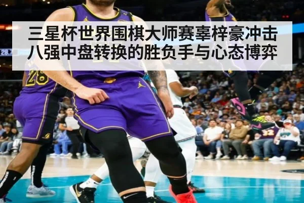 三星杯世界围棋大师赛辜梓豪冲击八强中盘转换的胜负手与心态博弈